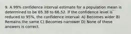 9. A 99% confidence interval estimate for a population mean is determined to be 65.38 to 66.52. If the confidence level is reduced to 95%, the confidence interval: A) Becomes wider B) Remains the same C) Becomes narrower D) None of these answers is correct.