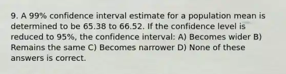 9. A 99% confidence interval estimate for a population mean is determined to be 65.38 to 66.52. If the confidence level is reduced to 95%, the confidence interval: A) Becomes wider B) Remains the same C) Becomes narrower D) None of these answers is correct.