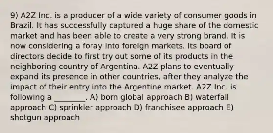 9) A2Z Inc. is a producer of a wide variety of consumer goods in Brazil. It has successfully captured a huge share of the domestic market and has been able to create a very strong brand. It is now considering a foray into foreign markets. Its board of directors decide to first try out some of its products in the neighboring country of Argentina. A2Z plans to eventually expand its presence in other countries, after they analyze the impact of their entry into the Argentine market. A2Z Inc. is following a ________. A) born global approach B) waterfall approach C) sprinkler approach D) franchisee approach E) shotgun approach