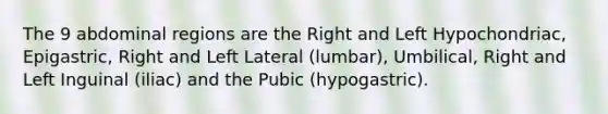 The 9 abdominal regions are the Right and Left Hypochondriac, Epigastric, Right and Left Lateral (lumbar), Umbilical, Right and Left Inguinal (iliac) and the Pubic (hypogastric).