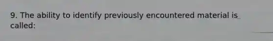 9. The ability to identify previously encountered material is called: