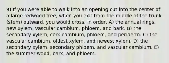 9) If you were able to walk into an opening cut into the center of a large redwood tree, when you exit from the middle of the trunk (stem) outward, you would cross, in order, A) the annual rings, new xylem, vascular cambium, phloem, and bark. B) the secondary xylem, cork cambium, phloem, and periderm. C) the vascular cambium, oldest xylem, and newest xylem. D) the secondary xylem, secondary phloem, and vascular cambium. E) the summer wood, bark, and phloem.