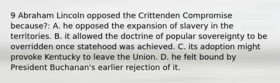 9 <a href='https://www.questionai.com/knowledge/kdhEeg3XpP-abraham-lincoln' class='anchor-knowledge'>abraham lincoln</a> opposed the Crittenden Compromise because?: A. he opposed the expansion of slavery in the territories. B. it allowed the doctrine of popular sovereignty to be overridden once statehood was achieved. C. its adoption might provoke Kentucky to leave the Union. D. he felt bound by President Buchanan's earlier rejection of it.