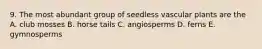 9. The most abundant group of seedless vascular plants are the A. club mosses B. horse tails C. angiosperms D. ferns E. gymnosperms