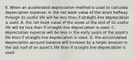 9. When an accelerated depreciation method is used to calculate depreciation expense: A. the net book value of the asset halfway through its useful life will be less than if straight-line depreciation is used. B. the net book value of the asset at the end of its useful life will be less than if straight-line depreciation is used. C. depreciation expense will be less in the early years of the asset's life than if straight-line depreciation is used. D. the accumulated depreciation account balance will increase by a larger amount in the last half of an asset's life than if straight-line depreciation is used.