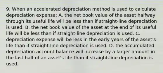 9. When an accelerated depreciation method is used to calculate depreciation expense: A. the net book value of the asset halfway through its useful life will be less than if straight-line depreciation is used. B. the net book value of the asset at the end of its useful life will be less than if straight-line depreciation is used. C. depreciation expense will be less in the early years of the asset's life than if straight-line depreciation is used. D. the accumulated depreciation account balance will increase by a larger amount in the last half of an asset's life than if straight-line depreciation is used.