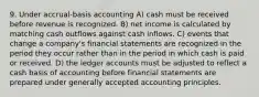 9. Under accrual-basis accounting A) cash must be received before revenue is recognized. B) net income is calculated by matching cash outflows against cash inflows. C) events that change a company's financial statements are recognized in the period they occur rather than in the period in which cash is paid or received. D) the ledger accounts must be adjusted to reflect a cash basis of accounting before financial statements are prepared under generally accepted accounting principles.