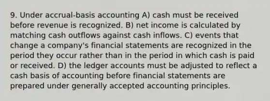 9. Under accrual-basis accounting A) cash must be received before revenue is recognized. B) net income is calculated by matching cash outflows against cash inflows. C) events that change a company's <a href='https://www.questionai.com/knowledge/kFBJaQCz4b-financial-statements' class='anchor-knowledge'>financial statements</a> are recognized in the period they occur rather than in the period in which cash is paid or received. D) the ledger accounts must be adjusted to reflect a cash basis of accounting before financial statements are prepared under <a href='https://www.questionai.com/knowledge/kwjD9YtMH2-generally-accepted-accounting-principles' class='anchor-knowledge'>generally accepted accounting principles</a>.