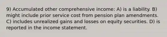 9) Accumulated other comprehensive income: A) is a liability. B) might include prior service cost from pension plan amendments. C) includes unrealized gains and losses on equity securities. D) is reported in the income statement.