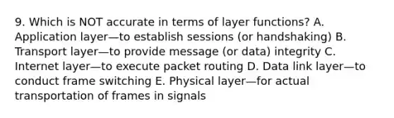 9. Which is NOT accurate in terms of layer functions? A. Application layer—to establish sessions (or handshaking) B. Transport layer—to provide message (or data) integrity C. Internet layer—to execute packet routing D. Data link layer—to conduct frame switching E. Physical layer—for actual transportation of frames in signals