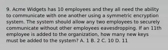 9. Acme Widgets has 10 employees and they all need the ability to communicate with one another using a symmetric encryption system. The system should allow any two employees to securely communicate without other employees eavesdropping. If an 11th employee is added to the organization, how many new keys must be added to the system? A. 1 B. 2 C. 10 D. 11