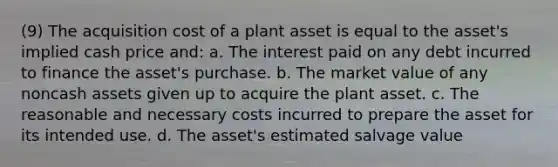 (9) The acquisition cost of a plant asset is equal to the asset's implied cash price and: a. The interest paid on any debt incurred to finance the asset's purchase. b. The market value of any noncash assets given up to acquire the plant asset. c. The reasonable and necessary costs incurred to prepare the asset for its intended use. d. The asset's estimated salvage value