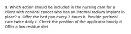 9. Which action should be included in the nursing care for a client with cervical cancer who has an internal radium implant in place? a. Offer the bed pan every 2 hours b. Provide perineal care twice daily c. Check the position of the applicator hourly d. Offer a low-residue diet