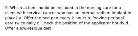 9. Which action should be included in the nursing care for a client with cervical cancer who has an internal radium implant in place? a. Offer the bed pan every 2 hours b. Provide perineal care twice daily c. Check the position of the applicator hourly d. Offer a low-residue diet