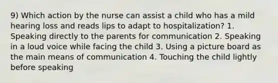 9) Which action by the nurse can assist a child who has a mild hearing loss and reads lips to adapt to hospitalization? 1. Speaking directly to the parents for communication 2. Speaking in a loud voice while facing the child 3. Using a picture board as the main means of communication 4. Touching the child lightly before speaking