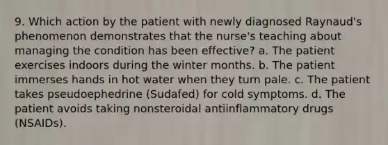 9. Which action by the patient with newly diagnosed Raynaud's phenomenon demonstrates that the nurse's teaching about managing the condition has been effective? a. The patient exercises indoors during the winter months. b. The patient immerses hands in hot water when they turn pale. c. The patient takes pseudoephedrine (Sudafed) for cold symptoms. d. The patient avoids taking nonsteroidal antiinflammatory drugs (NSAIDs).