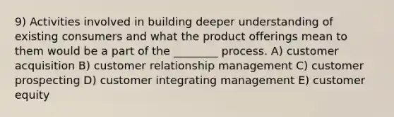 9) Activities involved in building deeper understanding of existing consumers and what the product offerings mean to them would be a part of the ________ process. A) customer acquisition B) customer relationship management C) customer prospecting D) customer integrating management E) customer equity