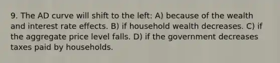 9. The AD curve will shift to the left: A) because of the wealth and interest rate effects. B) if household wealth decreases. C) if the aggregate price level falls. D) if the government decreases taxes paid by households.