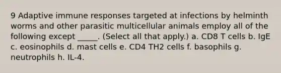 9 Adaptive immune responses targeted at infections by helminth worms and other parasitic multicellular animals employ all of the following except _____. (Select all that apply.) a. CD8 T cells b. IgE c. eosinophils d. mast cells e. CD4 TH2 cells f. basophils g. neutrophils h. IL-4.