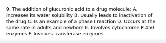 9. The addition of glucuronic acid to a drug molecule: A. Increases its water solubility B. Usually leads to inactivation of the drug C. Is an example of a phase I reaction D. Occurs at the same rate in adults and newborn E. Involves cytochrome P-450 enzymes F. Involves transferase enzymes