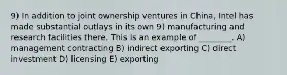 9) In addition to joint ownership ventures in China, Intel has made substantial outlays in its own 9) manufacturing and research facilities there. This is an example of ________. A) management contracting B) indirect exporting C) direct investment D) licensing E) exporting