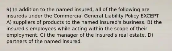 9) In addition to the named insured, all of the following are insureds under the Commercial General Liability Policy EXCEPT A) suppliers of products to the named insured's business. B) the insured's employees while acting within the scope of their employment. C) the manager of the insured's real estate. D) partners of the named insured.