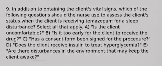 9. In addition to obtaining the client's vital signs, which of the following questions should the nurse use to assess the client's status when the client is receiving temazepam for a sleep disturbance? Select all that apply. A) "Is the client uncomfortable?" B) "Is it too early for the client to receive the drug?" C) "Has a consent form been signed for the procedure?" D) "Does the client receive insulin to treat hyperglycemia?" E) "Are there disturbances in the environment that may keep the client awake?"