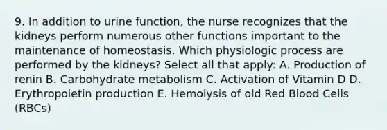 9. In addition to urine function, the nurse recognizes that the kidneys perform numerous other functions important to the maintenance of homeostasis. Which physiologic process are performed by the kidneys? Select all that apply: A. Production of renin B. Carbohydrate metabolism C. Activation of Vitamin D D. Erythropoietin production E. Hemolysis of old Red Blood Cells (RBCs)