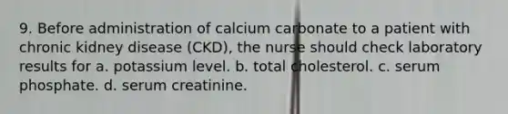 9. Before administration of calcium carbonate to a patient with chronic kidney disease (CKD), the nurse should check laboratory results for a. potassium level. b. total cholesterol. c. serum phosphate. d. serum creatinine.