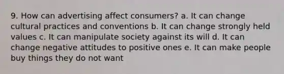 9. How can advertising affect consumers? a. It can change cultural practices and conventions b. It can change strongly held values c. It can manipulate society against its will d. It can change negative attitudes to positive ones e. It can make people buy things they do not want