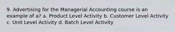 9. Advertising for the Managerial Accounting course is an example of a? a. Product Level Activity b. Customer Level Activity c. Unit Level Activity d. Batch Level Activity