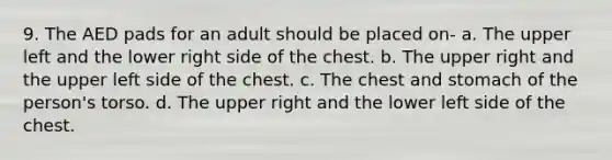 9. The AED pads for an adult should be placed on- a. The upper left and the lower right side of the chest. b. The upper right and the upper left side of the chest. c. The chest and stomach of the person's torso. d. The upper right and the lower left side of the chest.