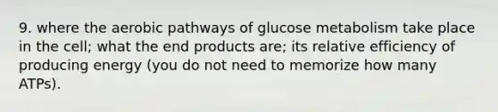 9. where the aerobic pathways of glucose metabolism take place in the cell; what the end products are; its relative efficiency of producing energy (you do not need to memorize how many ATPs).