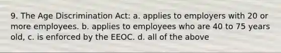 9. The <a href='https://www.questionai.com/knowledge/kZ72Z0tq53-age-discrimination' class='anchor-knowledge'>age discrimination</a> Act: a. applies to employers with 20 or more employees. b. applies to employees who are 40 to 75 years old, c. is enforced by the EEOC. d. all of the above