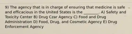 9) The agency that is in charge of ensuring that medicine is safe and efficacious in the United States is the ________. A) Safety and Toxicity Center B) Drug Czar Agency C) Food and Drug Administration D) Food, Drug, and Cosmetic Agency E) Drug Enforcement Agency