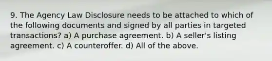 9. The Agency Law Disclosure needs to be attached to which of the following documents and signed by all parties in targeted transactions? a) A purchase agreement. b) A seller's listing agreement. c) A counteroffer. d) All of the above.