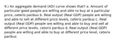 9.) An aggregate demand (AD) curve shows that? a. Amount of particular good people are willing and able to buy at a particular price, ceteris paribus b. Real output (Real GDP) people are willing and able to sell at different price levels, ceteris paribus c. Real output (Real GDP) people are willing and able to buy and sell at different price levels, ceteris paribus d. Real output (Real GDP) people are willing and able to buy at different price level, ceteris paribus