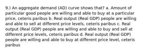 9.) An aggregate demand (AD) curve shows that? a. Amount of particular good people are willing and able to buy at a particular price, ceteris paribus b. Real output (Real GDP) people are willing and able to sell at different price levels, ceteris paribus c. Real output (Real GDP) people are willing and able to buy and sell at different price levels, ceteris paribus d. Real output (Real GDP) people are willing and able to buy at different price level, ceteris paribus