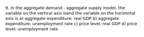 9. In the aggregate demand - aggregate supply model, the variable on the vertical axis isand the variable on the horizontal axis is a) aggregate expenditure; real GDP b) aggregate expenditure; <a href='https://www.questionai.com/knowledge/kh7PJ5HsOk-unemployment-rate' class='anchor-knowledge'>unemployment rate</a> c) price level, real GDP d) price level; unemployment rate