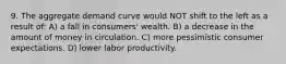 9. The aggregate demand curve would NOT shift to the left as a result of: A) a fall in consumers' wealth. B) a decrease in the amount of money in circulation. C) more pessimistic consumer expectations. D) lower labor productivity.