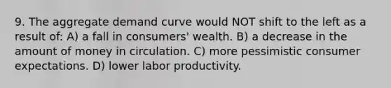 9. The aggregate demand curve would NOT shift to the left as a result of: A) a fall in consumers' wealth. B) a decrease in the amount of money in circulation. C) more pessimistic consumer expectations. D) lower labor productivity.