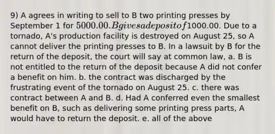 9) A agrees in writing to sell to B two printing presses by September 1 for 5000.00. B gives a deposit of1000.00. Due to a tornado, A's production facility is destroyed on August 25, so A cannot deliver the printing presses to B. In a lawsuit by B for the return of the deposit, the court will say at common law, a. B is not entitled to the return of the deposit because A did not confer a benefit on him. b. the contract was discharged by the frustrating event of the tornado on August 25. c. there was contract between A and B. d. Had A conferred even the smallest benefit on B, such as delivering some printing press parts, A would have to return the deposit. e. all of the above