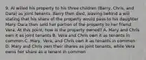 9. Al willed his property to his three children (Barry, Chris, and Dara) as joint tenants. Barry then died, leaving behind a will stating that his share of the property would pass to his daughter Mary. Dara then sold her portion of the property to her friend Vera. At this point, how is the property owned? A. Mary and Chris own it as joint tenants B. Vera and Chris own it as tenants in common C. Mary, Vera, and Chris own it as tenants in common D. Mary and Chris own their shares as joint tenants, while Vera owns her share as a tenant in common