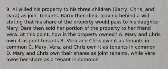 9. Al willed his property to his three children (Barry, Chris, and Dara) as joint tenants. Barry then died, leaving behind a will stating that his share of the property would pass to his daughter Mary. Dara then sold her portion of the property to her friend Vera. At this point, how is the property owned? A. Mary and Chris own it as joint tenants B. Vera and Chris own it as tenants in common C. Mary, Vera, and Chris own it as tenants in common D. Mary and Chris own their shares as joint tenants, while Vera owns her share as a tenant in common