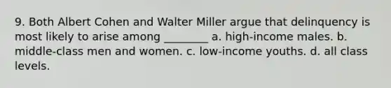 9. Both Albert Cohen and Walter Miller argue that delinquency is most likely to arise among ________ a. high-income males. b. middle-class men and women. c. low-income youths. d. all class levels.