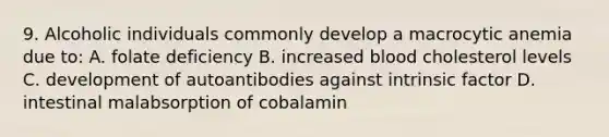 9. Alcoholic individuals commonly develop a macrocytic anemia due to: A. folate deficiency B. increased blood cholesterol levels C. development of autoantibodies against intrinsic factor D. intestinal malabsorption of cobalamin