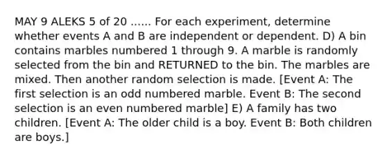 MAY 9 ALEKS 5 of 20 ...... For each experiment, determine whether events A and B are independent or dependent. D) A bin contains marbles numbered 1 through 9. A marble is randomly selected from the bin and RETURNED to the bin. The marbles are mixed. Then another random selection is made. [Event A: The first selection is an odd numbered marble. Event B: The second selection is an even numbered marble] E) A family has two children. [Event A: The older child is a boy. Event B: Both children are boys.]