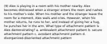 (9) Alex is playing in a room with his mother nearby. Alex becomes distressed when a stranger enters the room and rushes to his mother's side. When his mother and the stranger leave the room for a moment, Alex wails and cries. However, when his mother returns, he runs to her, and instead of giving her a hug, he punches her in the arm. What type of attachment pattern is Alex demonstrating? a. ambivalent attachment pattern b. secure attachment pattern c. avoidant attachment pattern d. disorganized-disoriented attachment pattern