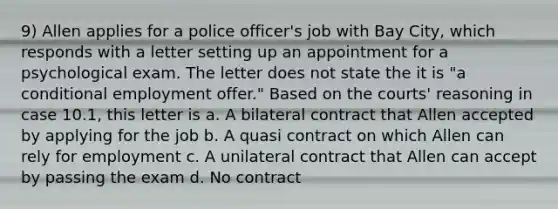 9) Allen applies for a police officer's job with Bay City, which responds with a letter setting up an appointment for a psychological exam. The letter does not state the it is "a conditional employment offer." Based on the courts' reasoning in case 10.1, this letter is a. A bilateral contract that Allen accepted by applying for the job b. A quasi contract on which Allen can rely for employment c. A unilateral contract that Allen can accept by passing the exam d. No contract