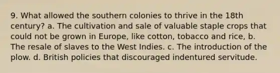 9. What allowed the southern colonies to thrive in the 18th century? a. The cultivation and sale of valuable staple crops that could not be grown in Europe, like cotton, tobacco and rice, b. The resale of slaves to the West Indies. c. The introduction of the plow. d. British policies that discouraged indentured servitude.